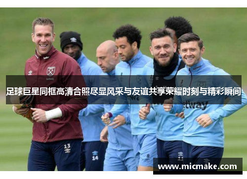 足球巨星同框高清合照尽显风采与友谊共享荣耀时刻与精彩瞬间